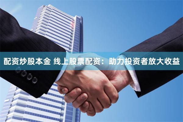 配资炒股本金 线上股票配资：助力投资者放大收益