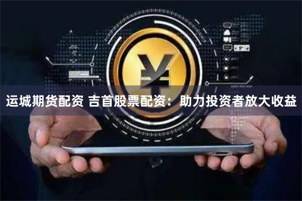 运城期货配资 吉首股票配资：助力投资者放大收益