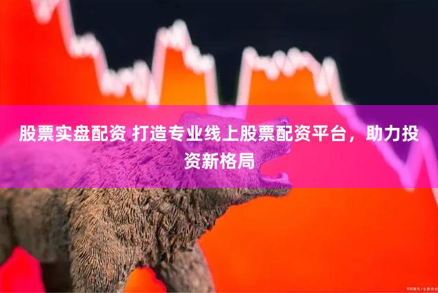股票实盘配资 打造专业线上股票配资平台，助力投资新格局
