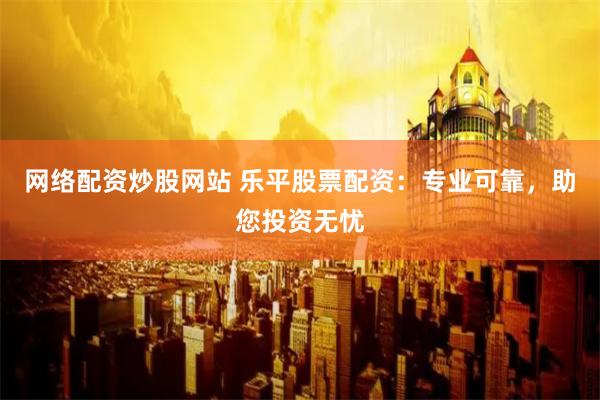 网络配资炒股网站 乐平股票配资：专业可靠，助您投资无忧