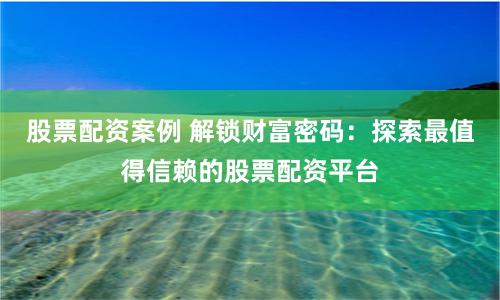 股票配资案例 解锁财富密码：探索最值得信赖的股票配资平台