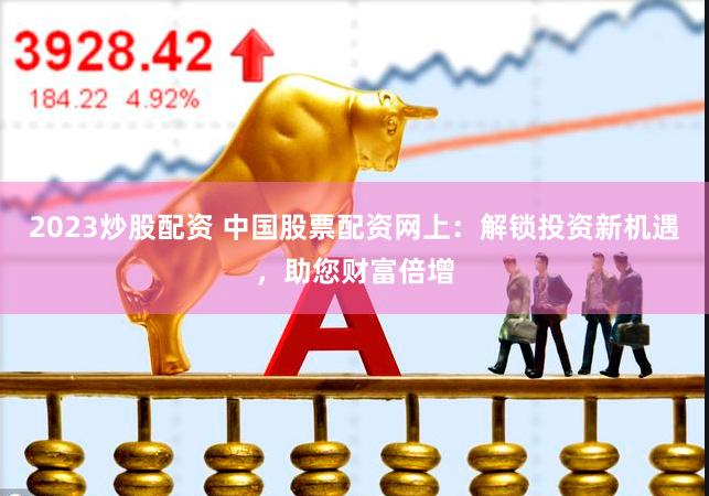 2023炒股配资 中国股票配资网上：解锁投资新机遇，助您财富倍增
