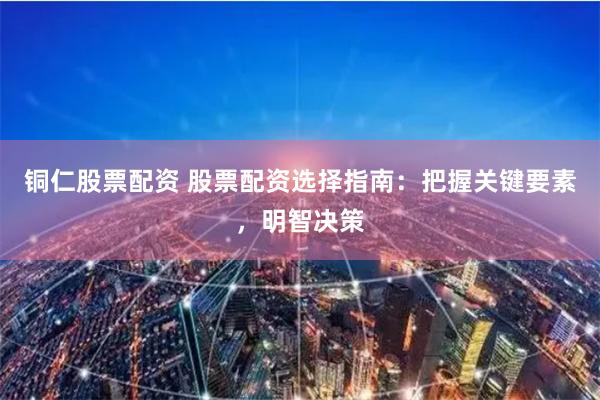 铜仁股票配资 股票配资选择指南：把握关键要素，明智决策