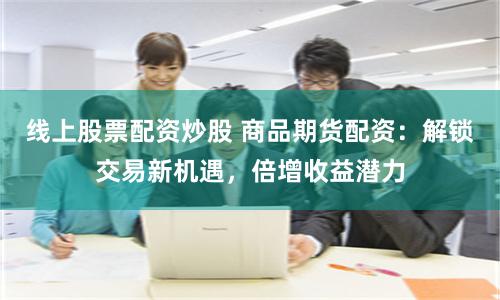 线上股票配资炒股 商品期货配资：解锁交易新机遇，倍增收益潜力