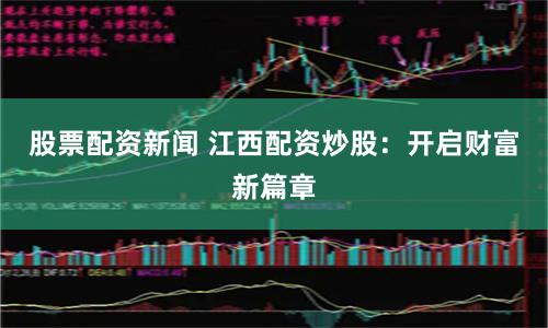 股票配资新闻 江西配资炒股：开启财富新篇章