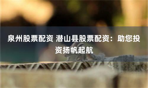 泉州股票配资 潜山县股票配资：助您投资扬帆起航