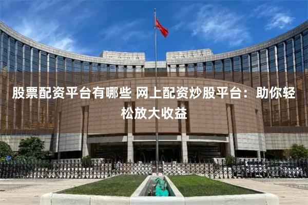 股票配资平台有哪些 网上配资炒股平台：助你轻松放大收益