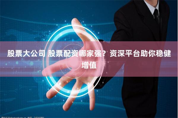 股票大公司 股票配资哪家强？资深平台助你稳健增值