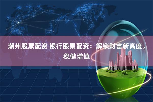 潮州股票配资 银行股票配资：解锁财富新高度，稳健增值