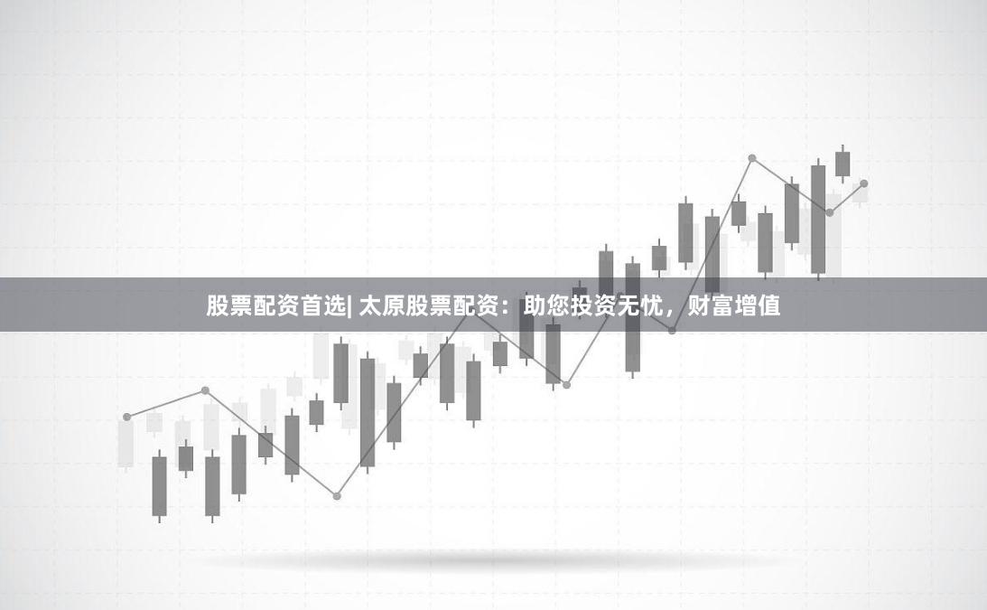 股票配资首选| 太原股票配资：助您投资无忧，财富增值