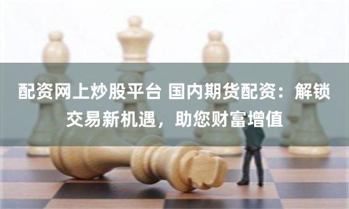 配资网上炒股平台 国内期货配资：解锁交易新机遇，助您财富增值