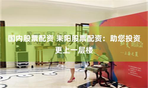 国内股票配资 耒阳股票配资：助您投资更上一层楼