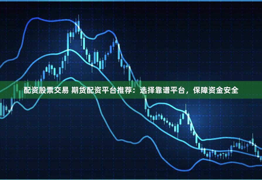 配资股票交易 期货配资平台推荐：选择靠谱平台，保障资金安全
