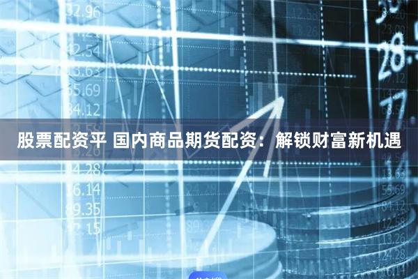 股票配资平 国内商品期货配资：解锁财富新机遇