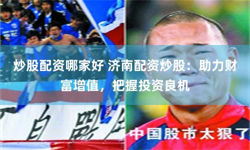 炒股配资哪家好 济南配资炒股：助力财富增值，把握投资良机