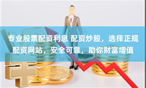 专业股票配资利息 配资炒股，选择正规配资网站，安全可靠，助你财富增值