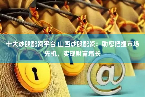 十大炒股配资平台 山西炒股配资：助您把握市场先机，实现财富增长