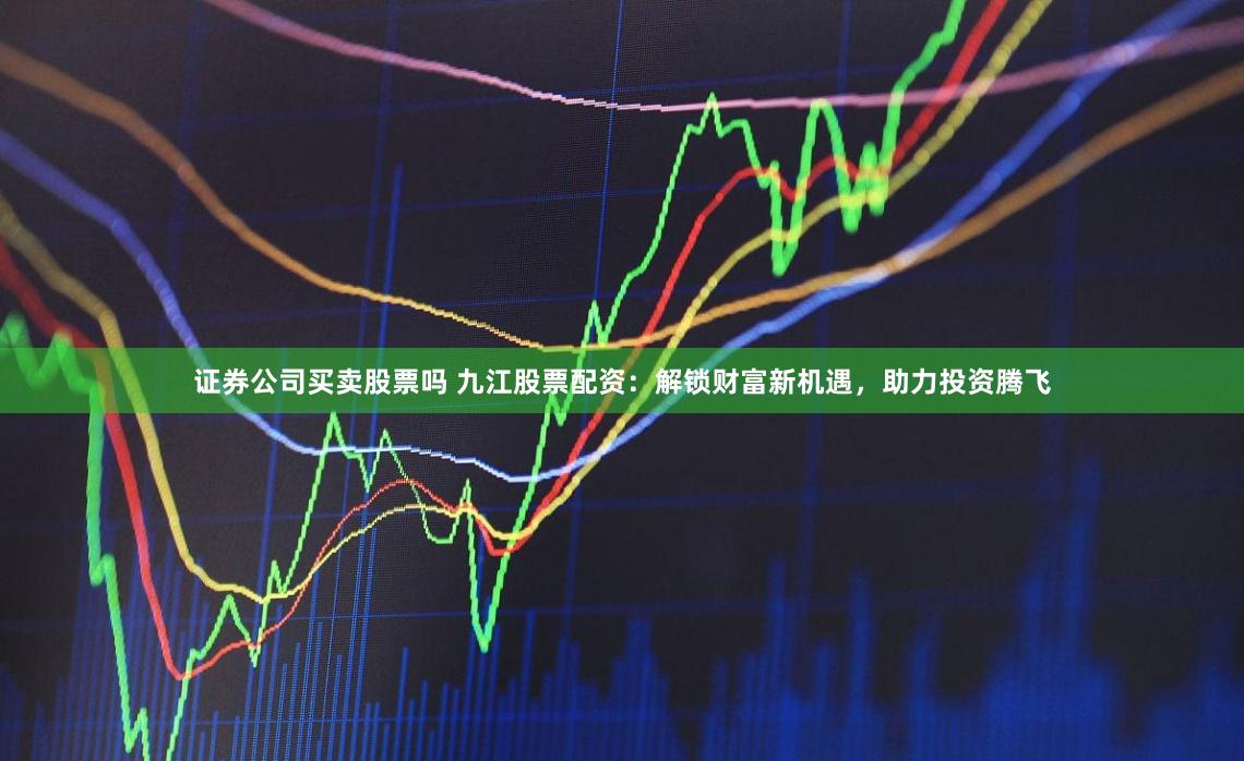 证券公司买卖股票吗 九江股票配资：解锁财富新机遇，助力投资腾飞