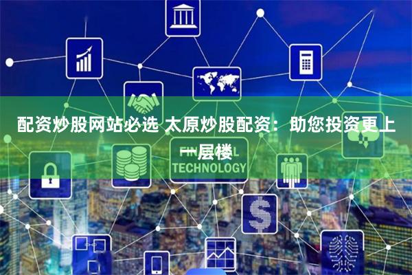 配资炒股网站必选 太原炒股配资：助您投资更上一层楼