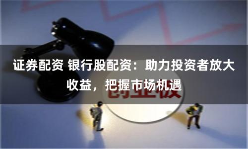 证券配资 银行股配资：助力投资者放大收益，把握市场机遇