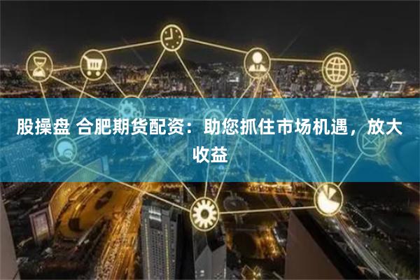 股操盘 合肥期货配资：助您抓住市场机遇，放大收益