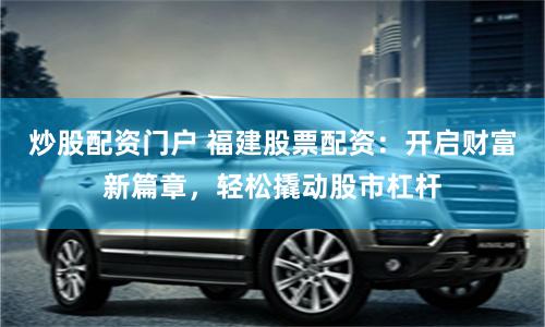 炒股配资门户 福建股票配资：开启财富新篇章，轻松撬动股市杠杆