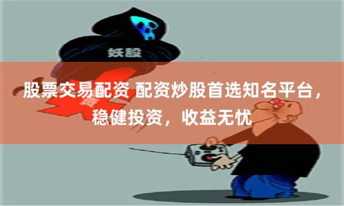 股票交易配资 配资炒股首选知名平台，稳健投资，收益无忧