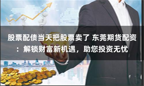 股票配债当天把股票卖了 东莞期货配资：解锁财富新机遇，助您投资无忧