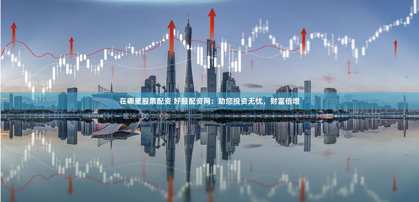 在哪里股票配资 好股配资网：助您投资无忧，财富倍增