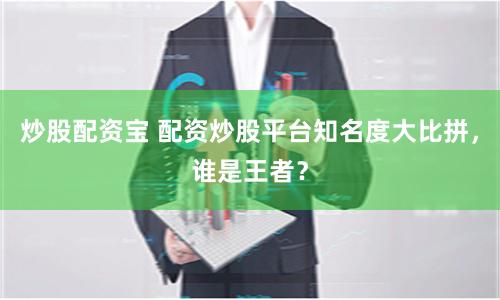 炒股配资宝 配资炒股平台知名度大比拼，谁是王者？