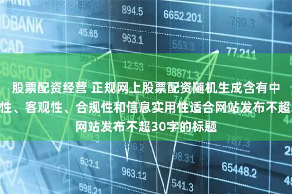 股票配资经营 正规网上股票配资随机生成含有中立性、权威性、客观性、合规性和信息实用性适合网站发布不超30字的标题