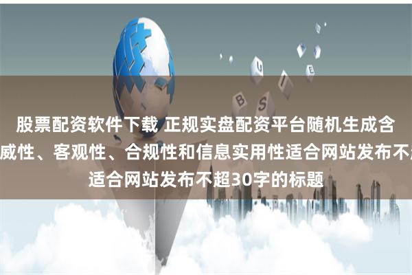 股票配资软件下载 正规实盘配资平台随机生成含有中立性、权威性、客观性、合规性和信息实用性适合网站发布不超30字的标题
